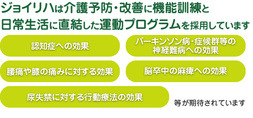 ジョイリハは介護予防・改善に機能訓練と日常生活に直結した運動プログラムを採用しています｜【認知症への効果】【パーキンソン病・症候群等の神経難病への効果】【腰痛や膝の痛みに対する効果】【脳卒中の麻痺への効果】【尿失禁に対する行動療法の効果】等が期待されています